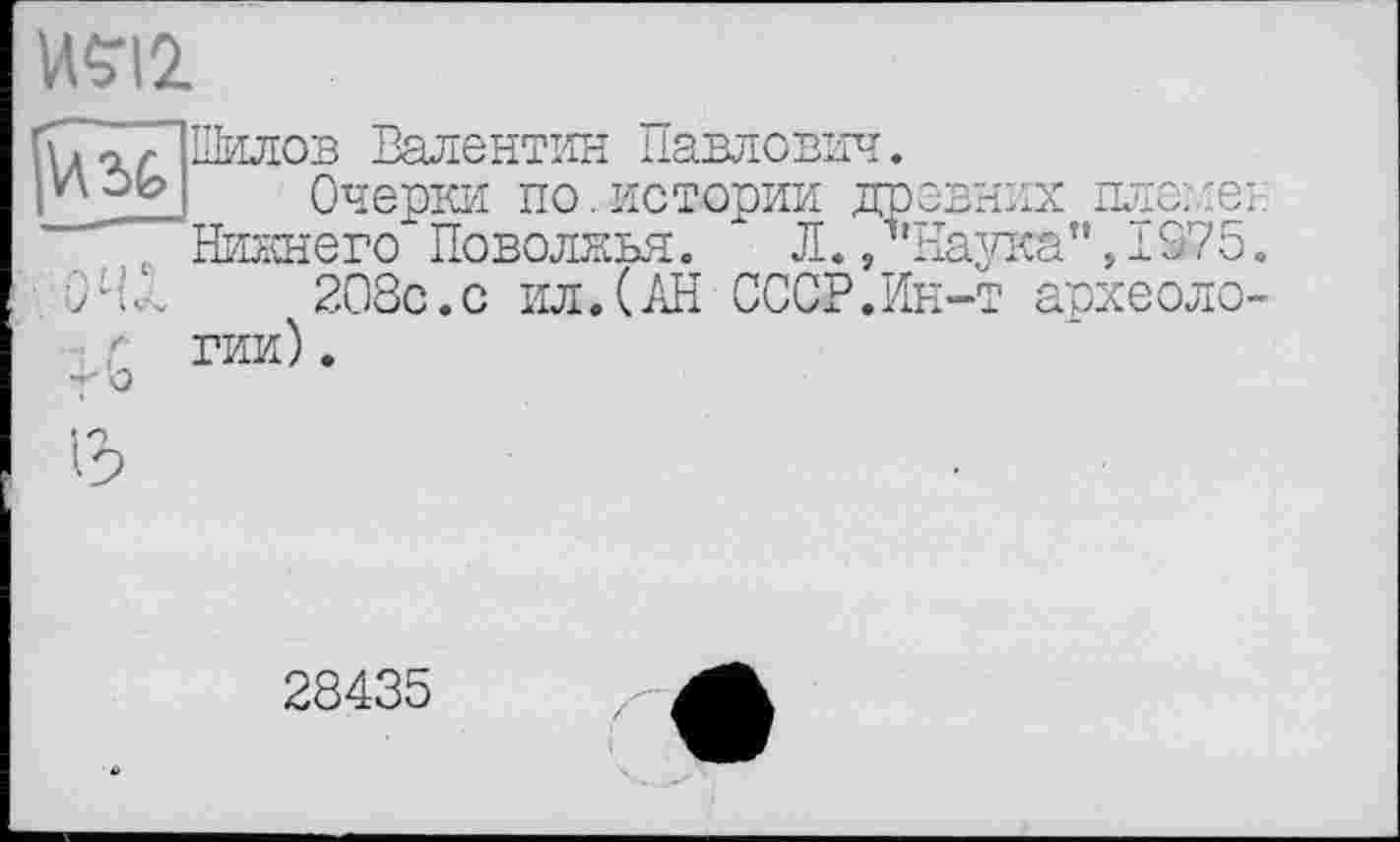 ﻿№12.
V\%
Шилов Валентин Павлович.
Очерки по.истории древних ПЛОИЄІ:
Нижнего Поволжья. " Л., Наука",1375.
208с.с ил.(АН СССР.Ин-т археологии) .
28435